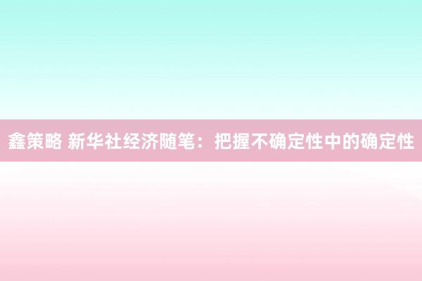鑫策略 新华社经济随笔：把握不确定性中的确定性
