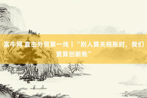 富牛网 直击外贸第一线丨“别人算关税账时，我们要算创新账”