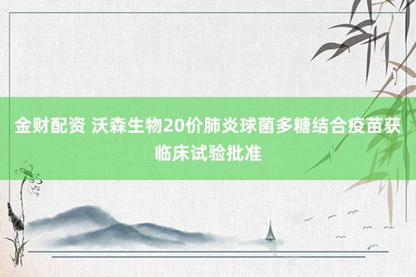金财配资 沃森生物20价肺炎球菌多糖结合疫苗获临床试验批准