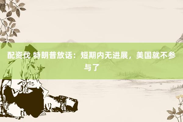 配资伐 特朗普放话：短期内无进展，美国就不参与了
