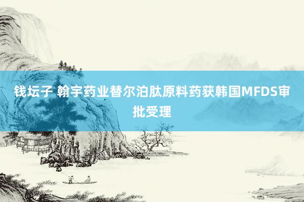 钱坛子 翰宇药业替尔泊肽原料药获韩国MFDS审批受理
