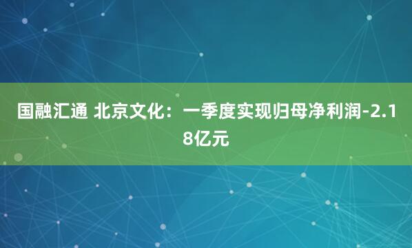 国融汇通 北京文化：一季度实现归母净利润-2.18亿元