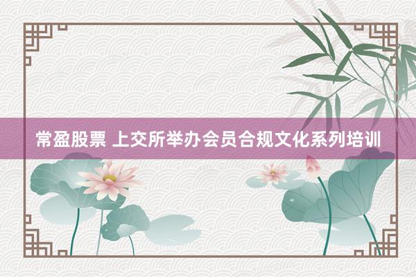 常盈股票 上交所举办会员合规文化系列培训