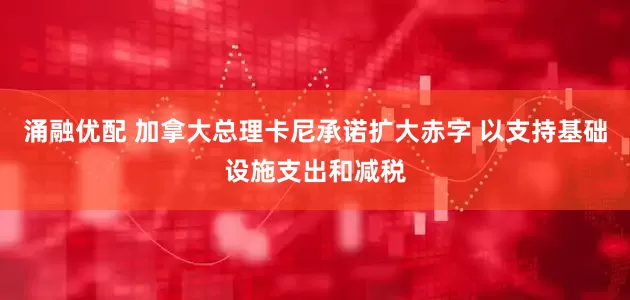 涌融优配 加拿大总理卡尼承诺扩大赤字 以支持基础设施支出和减税