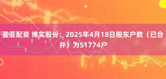 盈亚配资 博实股份：2025年4月18日股东户数（已合并）为51774户
