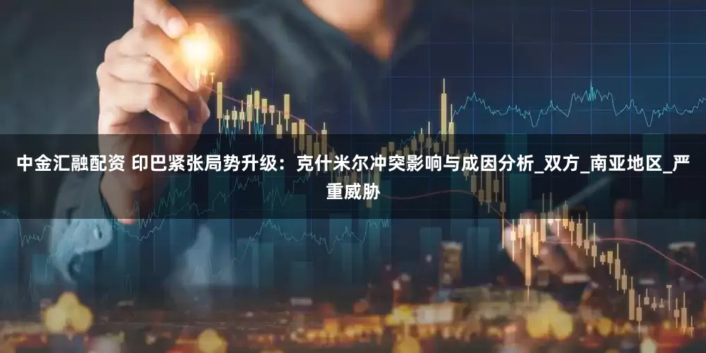 中金汇融配资 印巴紧张局势升级：克什米尔冲突影响与成因分析_双方_南亚地区_严重威胁