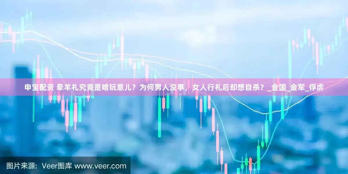 申宝配资 牵羊礼究竟是啥玩意儿？为何男人没事，女人行礼后却想自杀？_金国_金军_俘虏