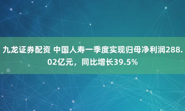 九龙证券配资 中国人寿一季度实现归母净利润288.02亿元，同比增长39.5%