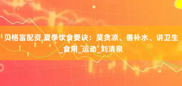 贝格富配资 夏季饮食要诀：莫贪凉、善补水、讲卫生_食用_运动_刘清泉