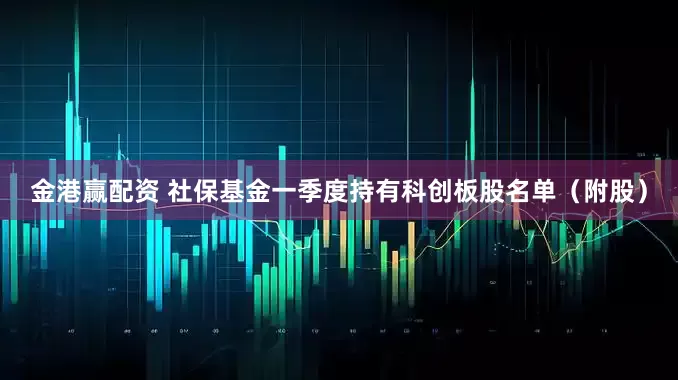 金港赢配资 社保基金一季度持有科创板股名单（附股）