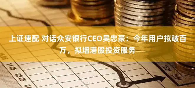 上证速配 对话众安银行CEO吴忠豪：今年用户拟破百万，拟增港股投资服务