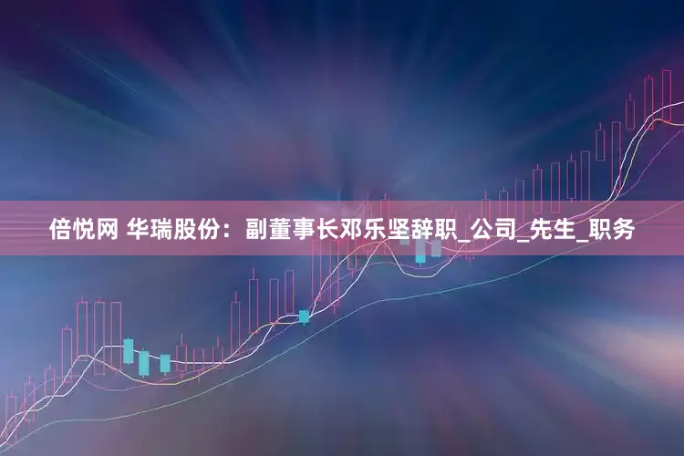 倍悦网 华瑞股份：副董事长邓乐坚辞职_公司_先生_职务