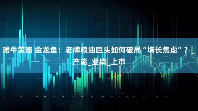 珺牛策略 金龙鱼：老牌粮油巨头如何破局“增长焦虑”？_产能_业绩_上市