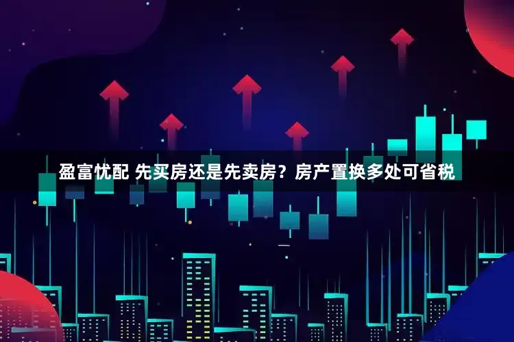 盈富忧配 先买房还是先卖房？房产置换多处可省税