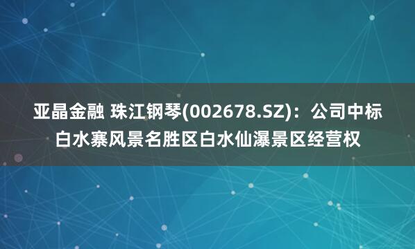 亚晶金融 珠江钢琴(002678.SZ)：公司中标白水寨风景名胜区白水仙瀑景区经营权
