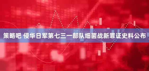 策略吧 侵华日军第七三一部队细菌战新罪证史料公布
