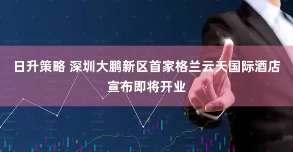 日升策略 深圳大鹏新区首家格兰云天国际酒店宣布即将开业