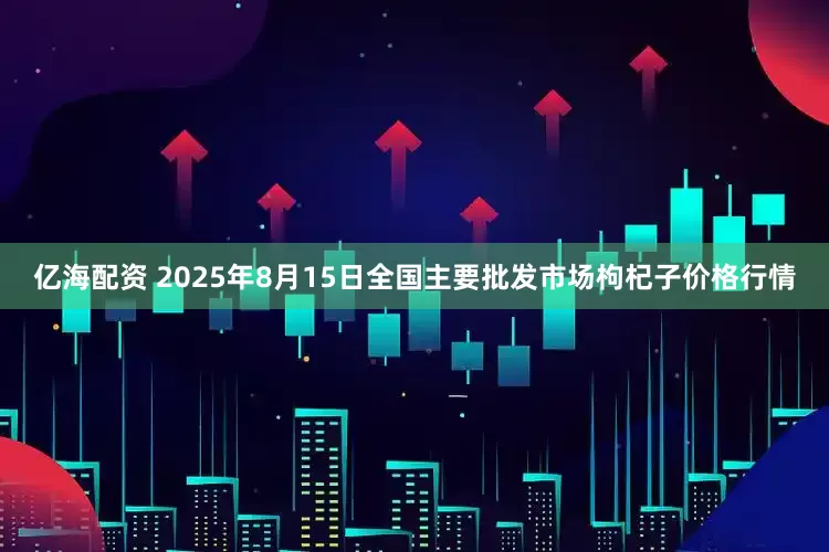 亿海配资 2025年8月15日全国主要批发市场枸杞子价格行情