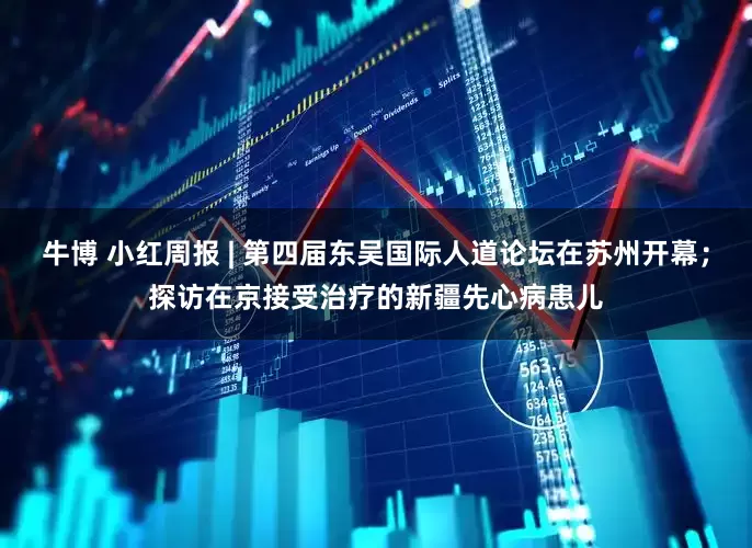 牛博 小红周报 | 第四届东吴国际人道论坛在苏州开幕；探访在京接受治疗的新疆先心病患儿