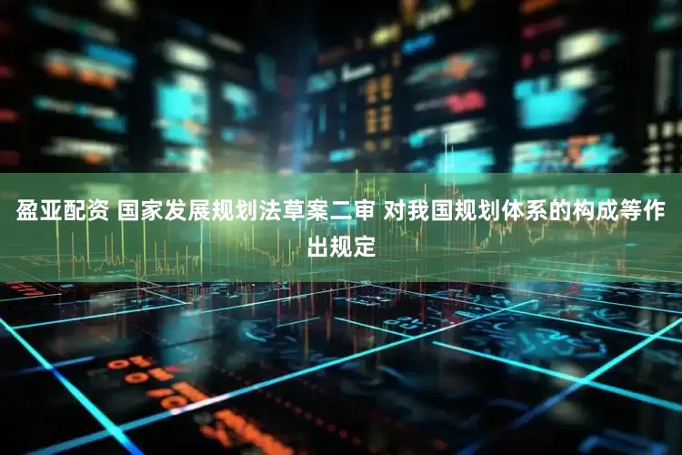 盈亚配资 国家发展规划法草案二审 对我国规划体系的构成等作出规定