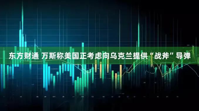 东方财通 万斯称美国正考虑向乌克兰提供“战斧”导弹