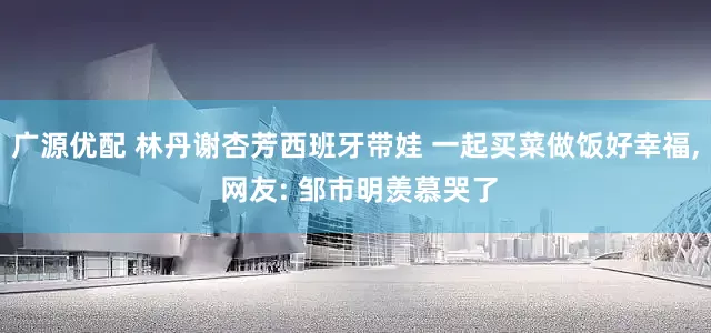 广源优配 林丹谢杏芳西班牙带娃 一起买菜做饭好幸福, 网友: 邹市明羡慕哭了