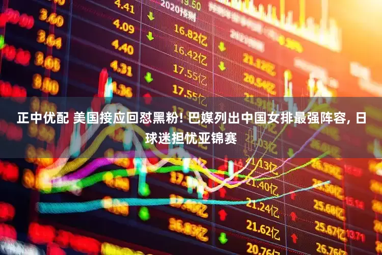 正中优配 美国接应回怼黑粉! 巴媒列出中国女排最强阵容, 日球迷担忧亚锦赛